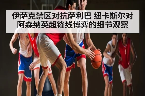 伊萨克禁区对抗萨利巴 纽卡斯尔对阿森纳英超锋线博弈的细节观察